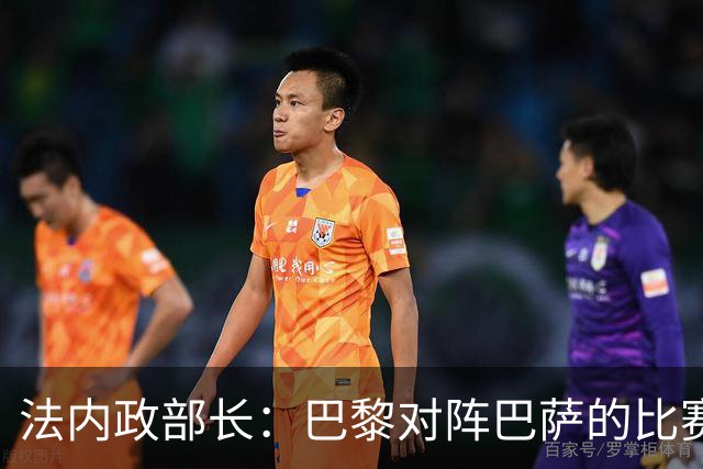 法内政部长：巴黎对阵巴萨的比赛会照常进行，不会存在问题
