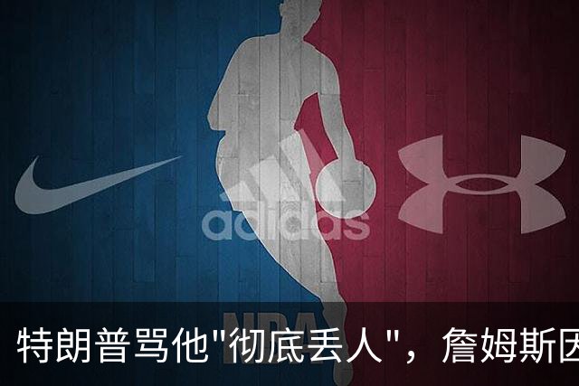 特朗普骂他"彻底丢人"，詹姆斯因伤休战费城第三场